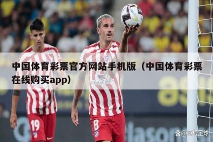 中国体育彩票官方网站手机版（中国体育彩票在线购买app）