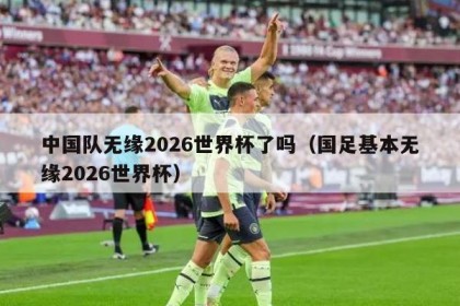 中国队无缘2026世界杯了吗（国足基本无缘2026世界杯）