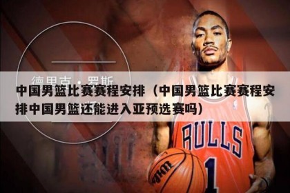 中国男篮比赛赛程安排（中国男篮比赛赛程安排中国男篮还能进入亚预选赛吗）